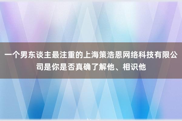 一个男东谈主最注重的上海策浩恩网络科技有限公司是你是否真确了解他、相识他